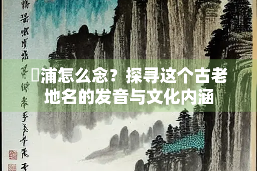 嶀浦怎么念？探寻这个古老地名的发音与文化内涵