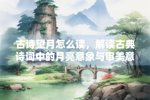 古诗望月怎么读，解读古典诗词中的月亮意象与审美意蕴