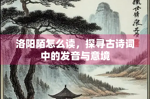 洛阳陌怎么读，探寻古诗词中的发音与意境