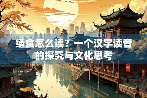 缮食怎么读？一个汉字读音的探究与文化思考