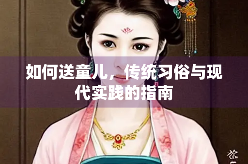 如何送童儿，传统习俗与现代实践的指南
