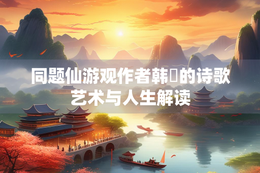 同题仙游观作者韩翃的诗歌艺术与人生解读