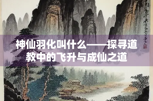 神仙羽化叫什么——探寻道教中的飞升与成仙之道
