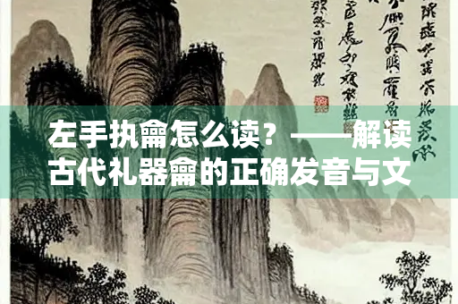 左手执龠怎么读？——解读古代礼器龠的正确发音与文化内涵