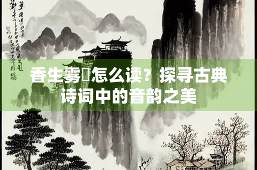 香生雾縠怎么读？探寻古典诗词中的音韵之美