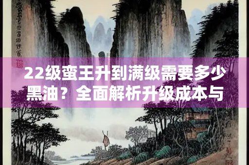 22级蛮王升到满级需要多少黑油？全面解析升级成本与策略