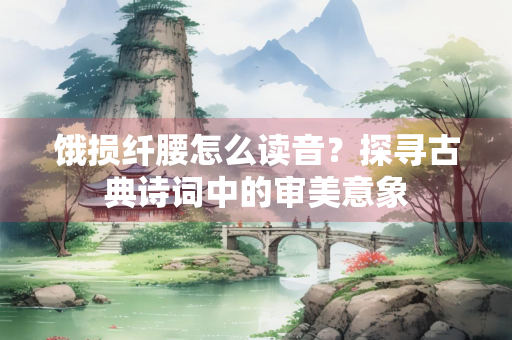 饿损纤腰怎么读音？探寻古典诗词中的审美意象