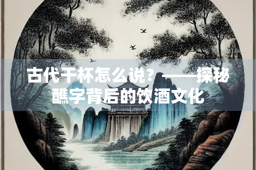 古代干杯怎么说？——探秘醮字背后的饮酒文化