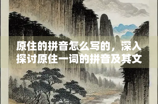 原住的拼音怎么写的，深入探讨原住一词的拼音及其文化内涵