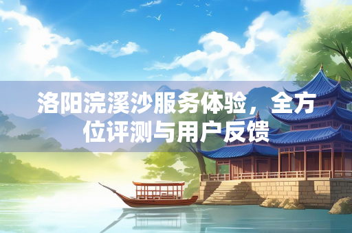 洛阳浣溪沙服务体验，全方位评测与用户反馈