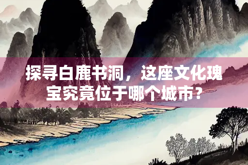 探寻白鹿书洞，这座文化瑰宝究竟位于哪个城市？