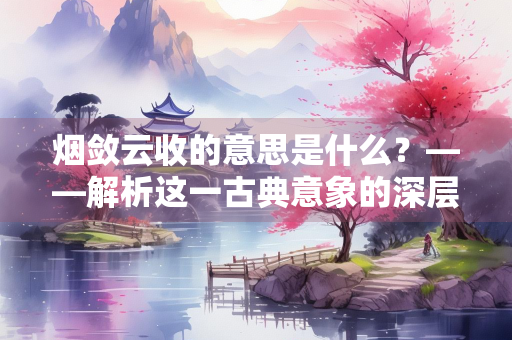 烟敛云收的意思是什么？——解析这一古典意象的深层意蕴