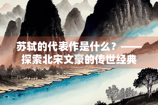 苏轼的代表作是什么？——探索北宋文豪的传世经典