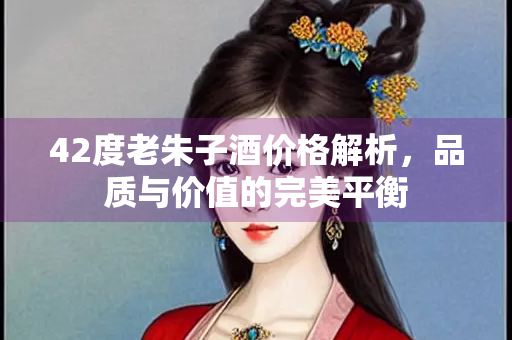 42度老朱子酒价格解析，品质与价值的完美平衡