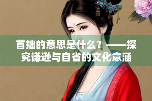 首拙的意思是什么？——探究谦逊与自省的文化意涵