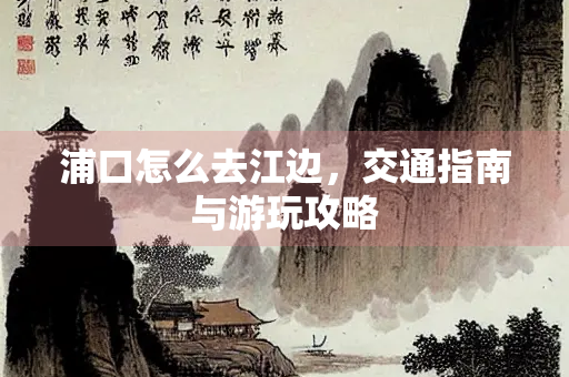 浦口怎么去江边，交通指南与游玩攻略