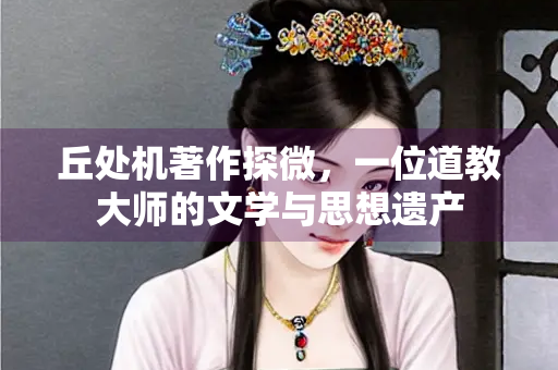 丘处机著作探微，一位道教大师的文学与思想遗产
