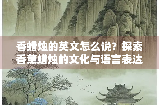 香蜡烛的英文怎么说？探索香薰蜡烛的文化与语言表达