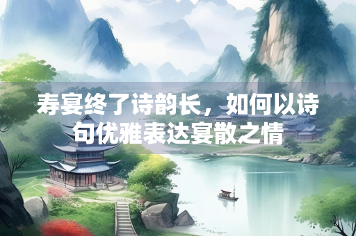 寿宴终了诗韵长，如何以诗句优雅表达宴散之情