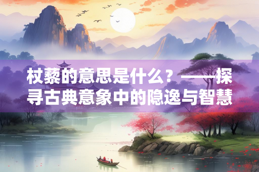 杖藜的意思是什么？——探寻古典意象中的隐逸与智慧