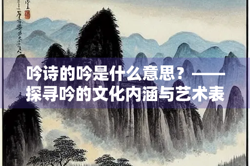 吟诗的吟是什么意思？——探寻吟的文化内涵与艺术表达