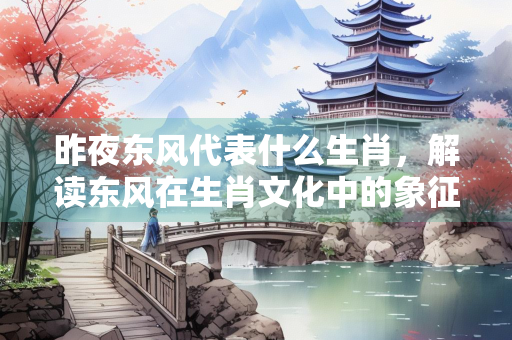 昨夜东风代表什么生肖，解读东风在生肖文化中的象征意义
