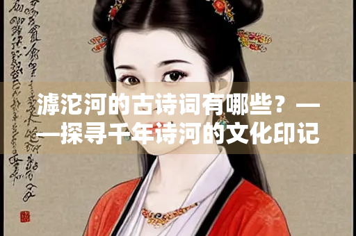 滹沱河的古诗词有哪些？——探寻千年诗河的文化印记