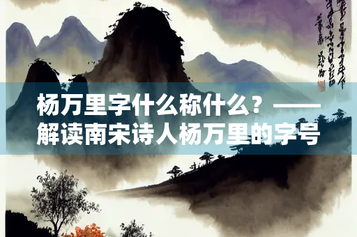 杨万里字什么称什么？——解读南宋诗人杨万里的字号与文学地位
