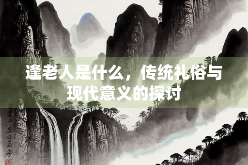 逢老人是什么，传统礼俗与现代意义的探讨