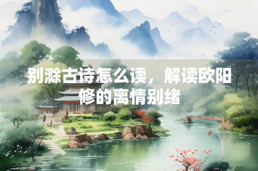 别滁古诗怎么读，解读欧阳修的离情别绪
