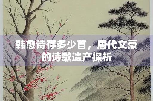 韩愈诗存多少首，唐代文豪的诗歌遗产探析