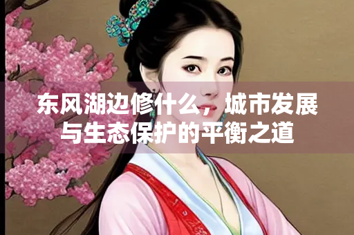 东风湖边修什么，城市发展与生态保护的平衡之道