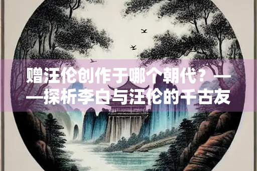 赠汪伦创作于哪个朝代？——探析李白与汪伦的千古友情