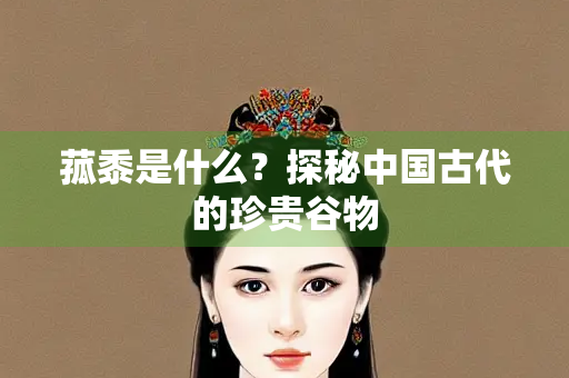菰黍是什么？探秘中国古代的珍贵谷物