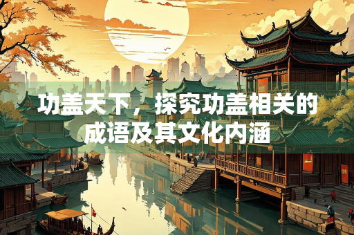 功盖天下，探究功盖相关的成语及其文化内涵