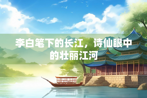 李白笔下的长江，诗仙眼中的壮丽江河