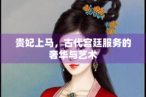 贵妃上马，古代宫廷服务的奢华与艺术