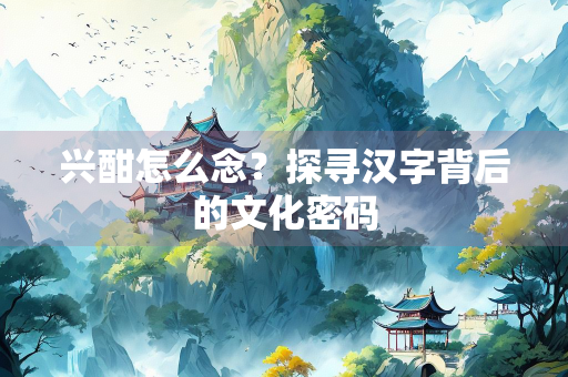 兴酣怎么念？探寻汉字背后的文化密码