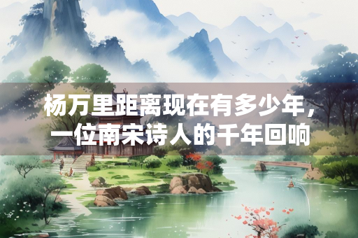 杨万里距离现在有多少年，一位南宋诗人的千年回响