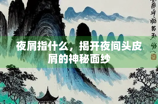 夜屑指什么，揭开夜间头皮屑的神秘面纱