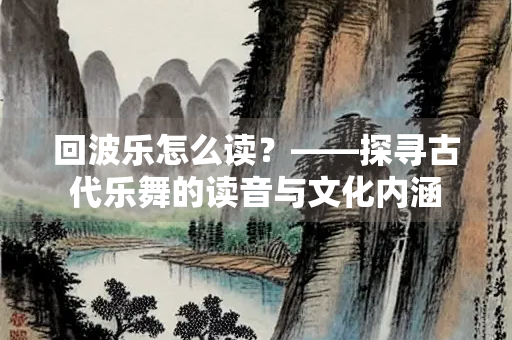 回波乐怎么读？——探寻古代乐舞的读音与文化内涵