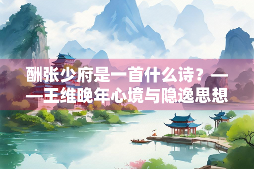 酬张少府是一首什么诗？——王维晚年心境与隐逸思想的艺术表达