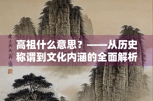 高祖什么意思？——从历史称谓到文化内涵的全面解析