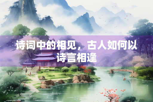 诗词中的相见，古人如何以诗言相逢