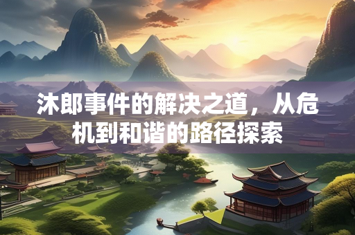 沐郎事件的解决之道，从危机到和谐的路径探索