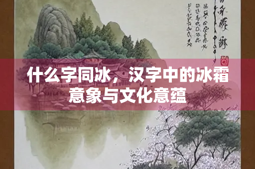 什么字同冰，汉字中的冰霜意象与文化意蕴