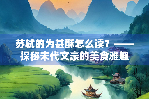 苏轼的为甚酥怎么读？——探秘宋代文豪的美食雅趣
