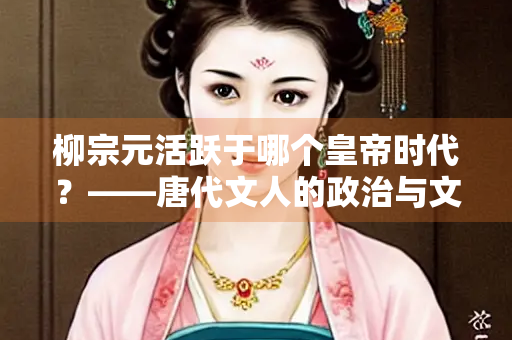 柳宗元活跃于哪个皇帝时代？——唐代文人的政治与文学命运