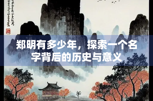 郑明有多少年，探索一个名字背后的历史与意义