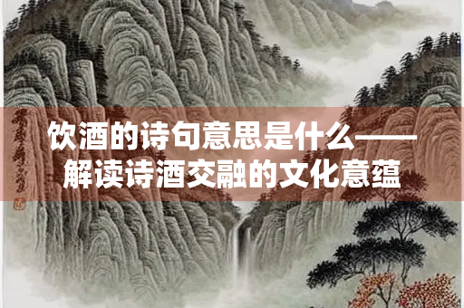 饮酒的诗句意思是什么——解读诗酒交融的文化意蕴